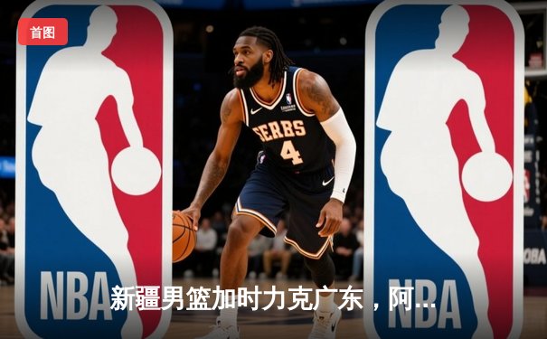 新疆男篮加时力克广东，阿不都沙拉木30+15率队豪取八连胜