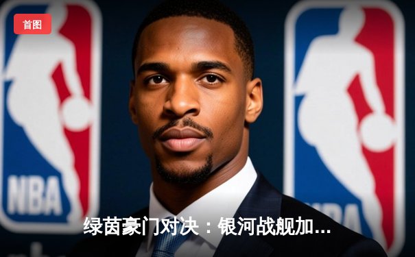 绿茵豪门对决：银河战舰加时绝杀逆转南大王，总比分4-3晋级欧冠决赛