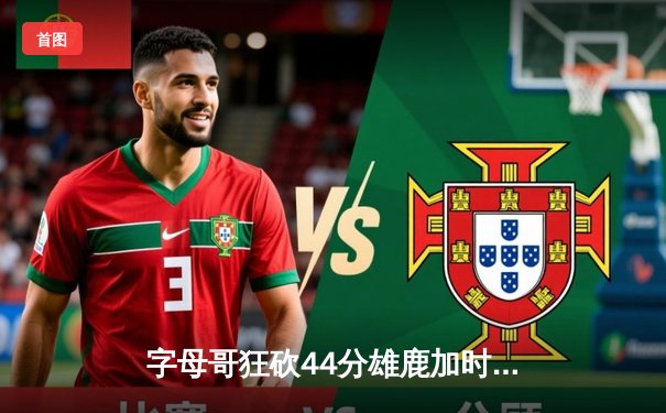 字母哥狂砍44分雄鹿加时险胜76人，恩比德空砍三双难救主