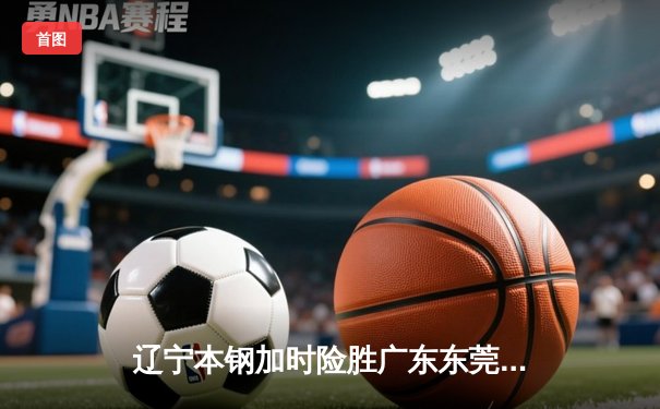 辽宁本钢加时险胜广东东莞大益，CBA半决赛上演史诗级对决