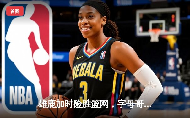 雄鹿加时险胜篮网，字母哥44分主宰关键战